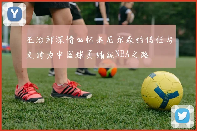 王治郅深情回忆老尼尔森的信任与支持为中国球员铺就NBA之路