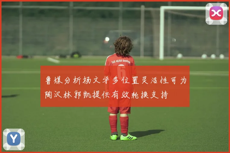 鲁媒分析杨文学多位置灵活性可为陶汉林郭凯提供有效轮换支持