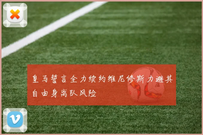 皇马誓言全力续约维尼修斯力避其自由身离队风险