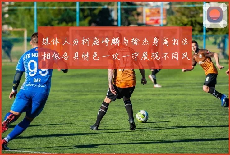媒体人分析庞峥麟与徐杰身高打法相似各具特色一攻一守展现不同风格