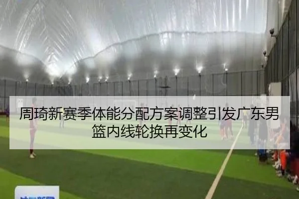 周琦新赛季体能分配方案调整引发广东男篮内线轮换再变化